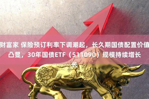 财富家 保险预订利率下调潮起，长久期国债配置价值凸显，30年国债ETF（511090）规模持续增长