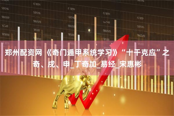 郑州配资网 《奇门遁甲系统学习》“十干克应”之奇、戌、申_丁奇加_易经_宋惠彬