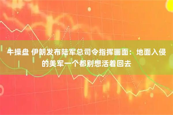 牛操盘 伊朗发布陆军总司令指挥画面：地面入侵的美军一个都别想活着回去