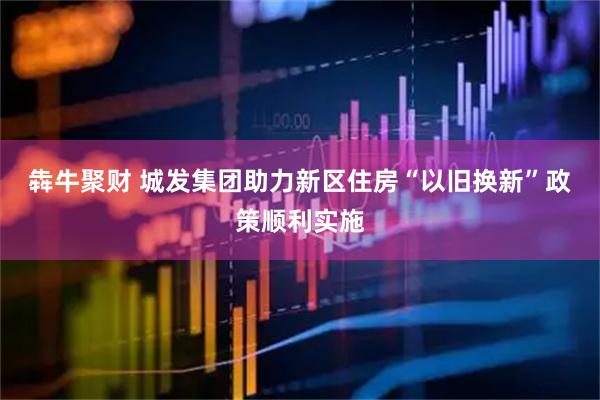 犇牛聚财 城发集团助力新区住房“以旧换新”政策顺利实施