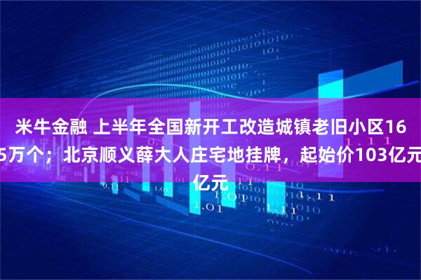 米牛金融 上半年全国新开工改造城镇老旧小区165万个；北京顺义薛大人庄宅地挂牌，起始价103亿元