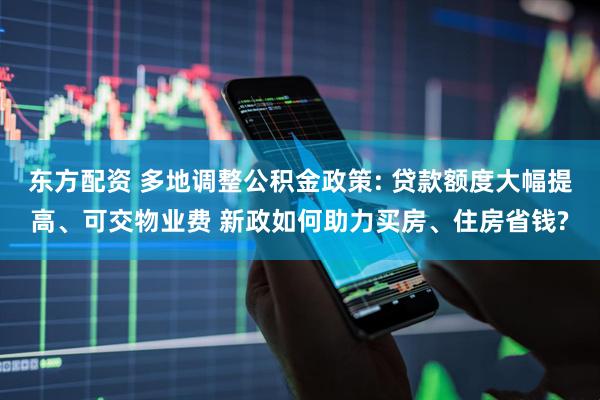 东方配资 多地调整公积金政策: 贷款额度大幅提高、可交物业费 新政如何助力买房、住房省钱?