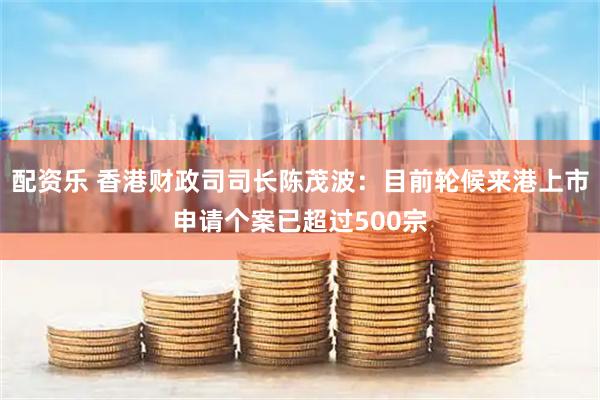 配资乐 香港财政司司长陈茂波：目前轮候来港上市申请个案已超过500宗