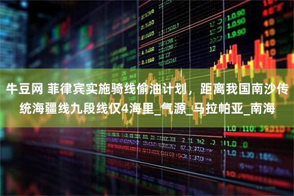 牛豆网 菲律宾实施骑线偷油计划，距离我国南沙传统海疆线九段线仅4海里_气源_马拉帕亚_南海