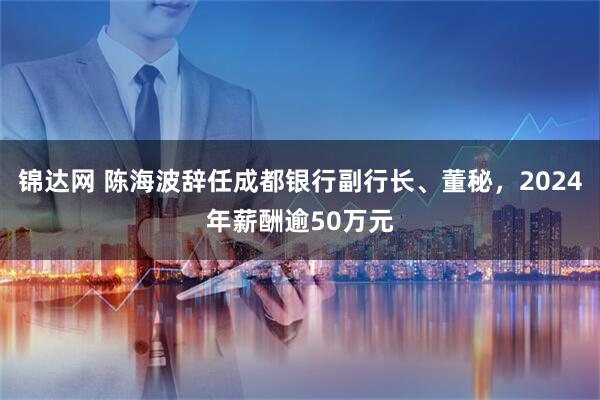 锦达网 陈海波辞任成都银行副行长、董秘，2024年薪酬逾50万元