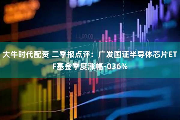 大牛时代配资 二季报点评：广发国证半导体芯片ETF基金季度涨幅-036%